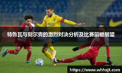 特鲁瓦与刻尔克的激烈对决分析及比赛前瞻展望