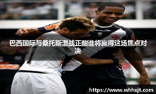巴西国际与桑托斯激战正酣谁将赢得这场焦点对决